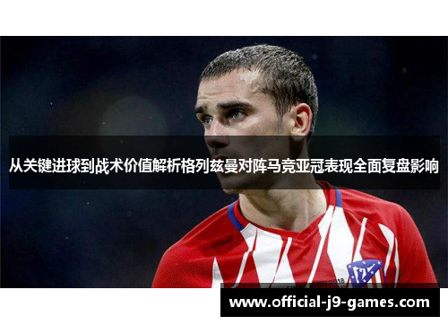 从关键进球到战术价值解析格列兹曼对阵马竞亚冠表现全面复盘影响